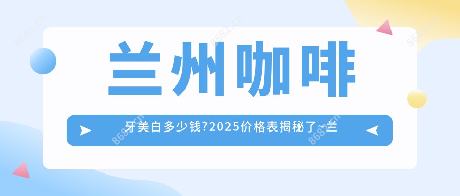 兰州咖啡牙美白多少钱?2025价格表揭秘了~兰州咖啡牙美白标准收费快点看!
