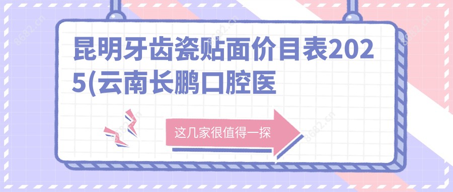 昆明牙齿瓷贴面价目表2025(云南长鹏口腔医院管理有限公司官渡香樟俊园口腔诊所1498元起/呈贡玉巧口腔1788起)