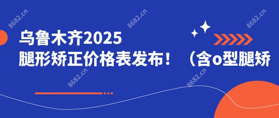 乌鲁木齐2025腿形矫正价格表发布!(含o型腿矫正/八字脚矫正费用收费表)