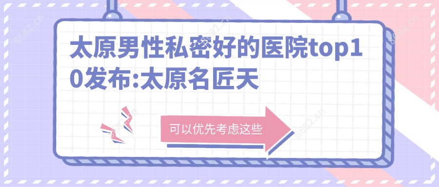 太原男性私密好的医院top10发布:太原名匠天成医疗美容/太原军大医疗美容医院/太原纹总管美容服务有限公司 等有出名医生