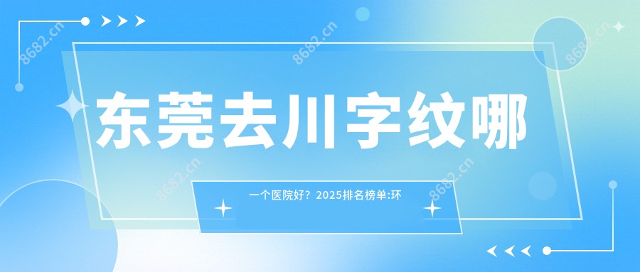 东莞去川字纹哪一个医院好?2025排名榜单:环球美天医疗美容(南城店)、东莞市第六人民医院·医学美容科、美年华医疗美容 等入选!附价目表