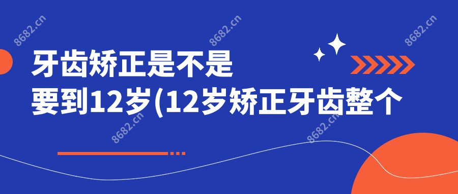 牙齿矫正是不是要到12岁(12岁矫正牙齿整个过程)