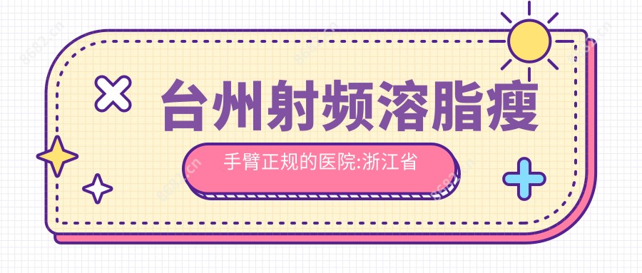 台州射频溶脂瘦手臂正规的医院:浙江省台州医院|台州星颜医疗美容整形医院|台州市黄岩区中医院排名前10