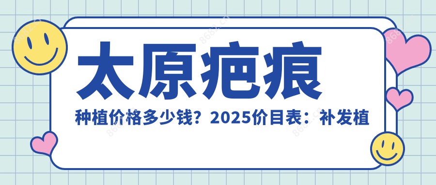 太原疤痕种植价格多少钱?2025价目表:补发植发1w元起、自体毛发移植1.3w元起