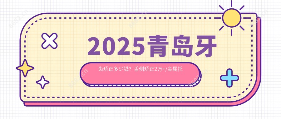2025青岛牙齿矫正多少钱?舌侧矫正2万+/金属托槽矫正7千+/透明隐形矫正8.5千+