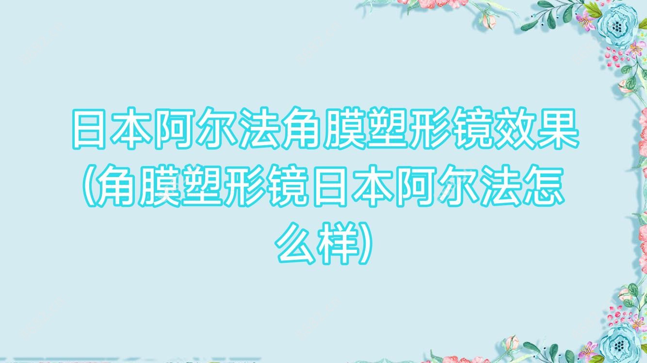 日本阿尔法角膜塑形镜疗效(角膜塑形镜日本阿尔法怎么样)