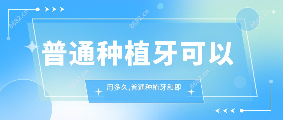 普通种植牙可以用多久,普通种植牙和即刻种植区别