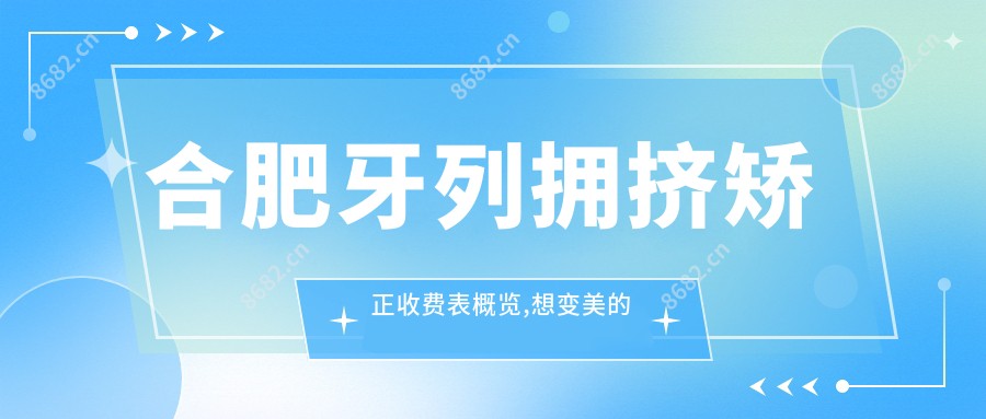 合肥牙列拥挤矫正收费表概览,想变好看的小伙伴能参考