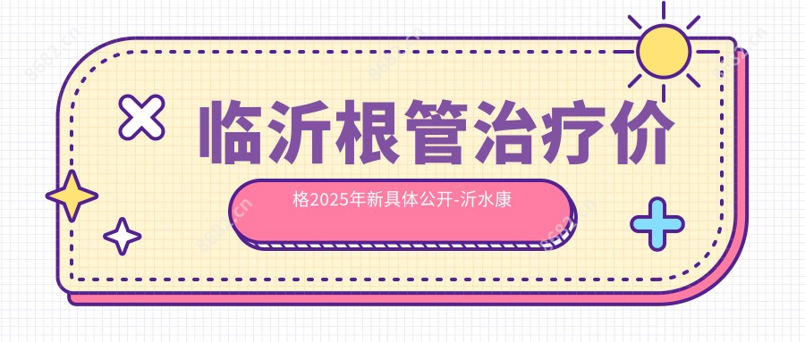 临沂根管治疗价格2025年新具体公开-沂水康美口腔/美多口腔根管治疗价目表(费用)