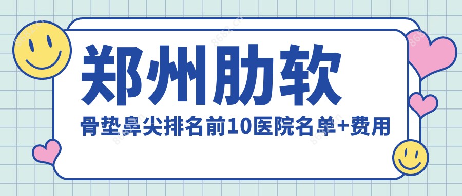 郑州肋软骨垫鼻尖排名前10医院名单+费用价目表展示!实力强医术精细