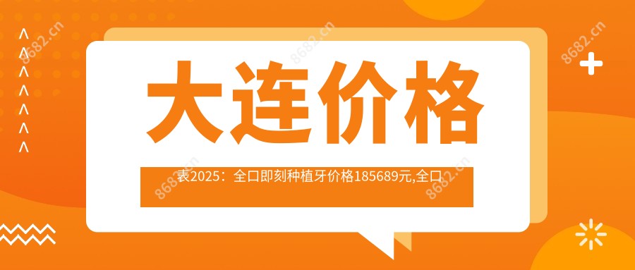 大连价格表2025：全口即刻种植牙价格185689元,全口种植牙4w元起