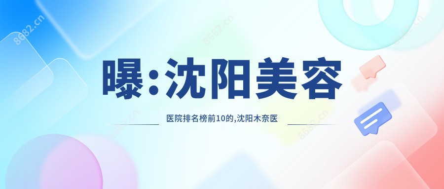 曝:沈阳美容医院排名榜前10的,沈阳木奈医疗美容/当代入选前3!
