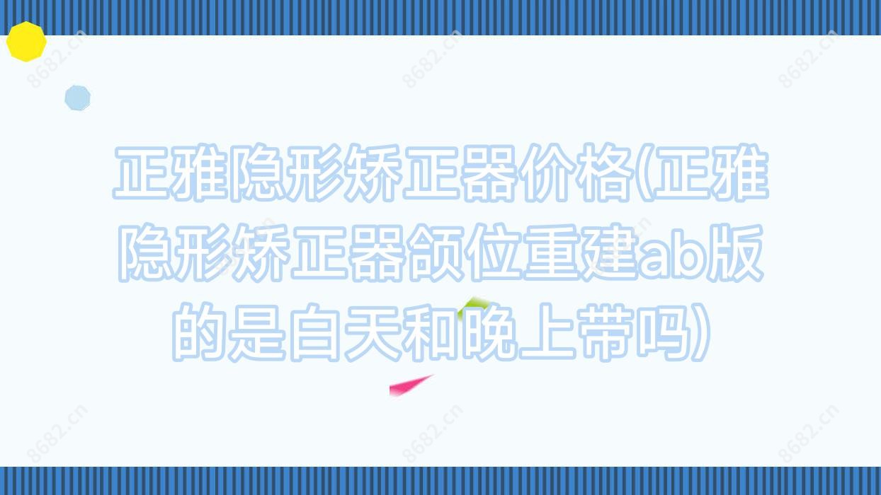 正雅隐形矫正器价格(正雅隐形矫正器颌位重建ab版的是白天和晚上带吗)