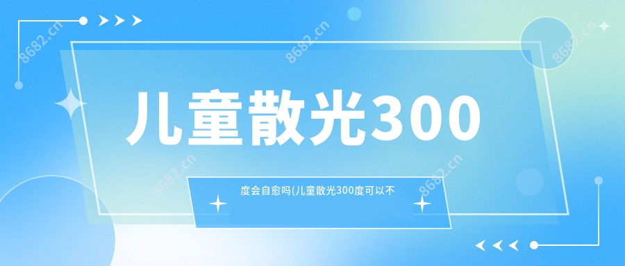 儿童散光300度会自愈吗(儿童散光300度可以不戴眼镜吗)